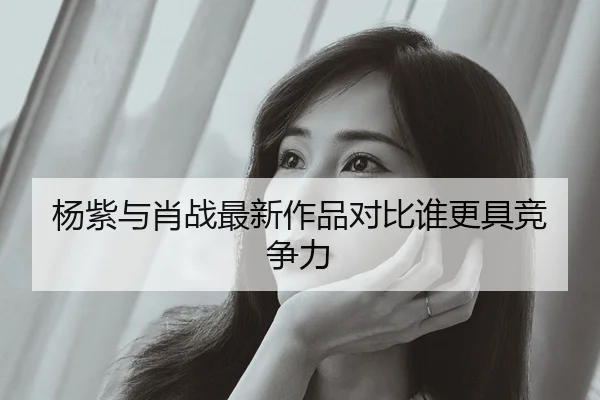 杨紫与肖战最新作品对比谁更具竞争力