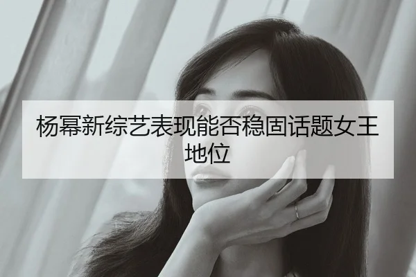 杨幂新综艺表现能否稳固话题女王地位
