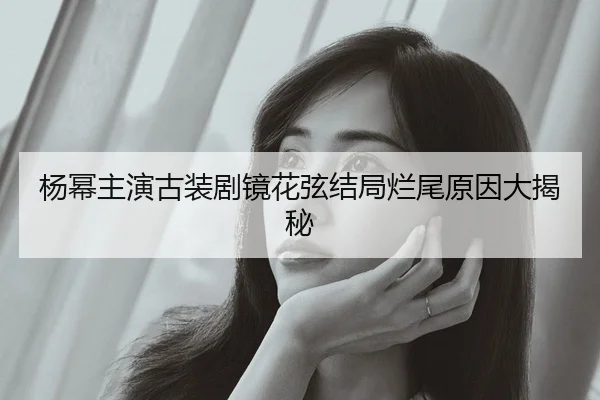 杨幂主演古装剧镜花弦结局烂尾原因大揭秘